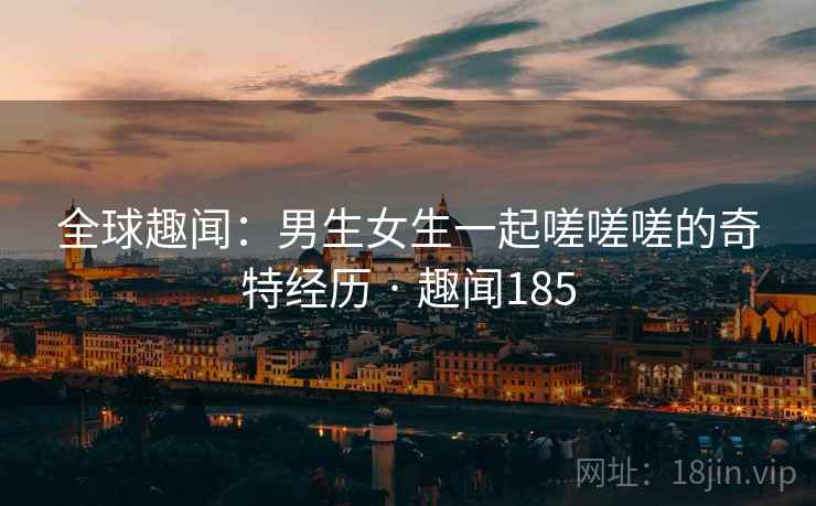 全球趣闻:男生女生一起嗟嗟嗟的奇特经历 · 趣闻185 全球趣闻:男生女生一起嗟嗟嗟的奇特经历 · 趣闻185