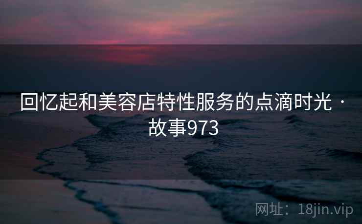 回忆起和美容店特性服务的点滴时光 · 故事973 回忆起和美容店特性服务的点滴时光 · 故事973