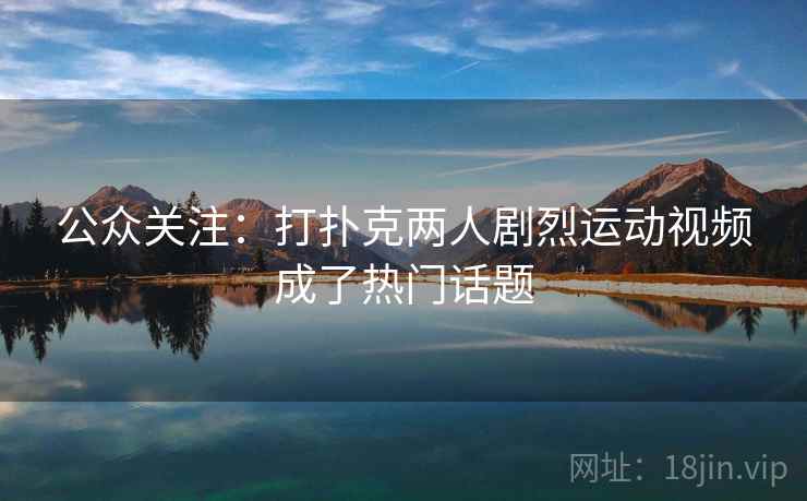 公众关注:打扑克两人剧烈运动视频成了热门话题 公众关注:打扑克两人剧烈运动视频成了热门话题