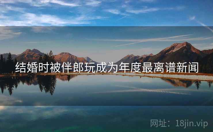 结婚时被伴郎玩成为年度最离谱新闻