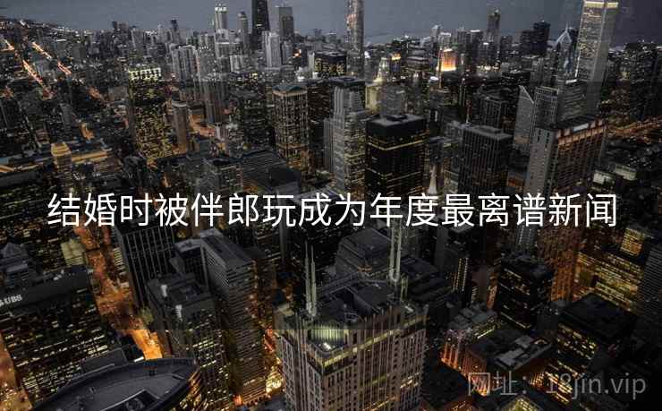 结婚时被伴郎玩成为年度最离谱新闻 结婚时被伴郎玩成为年度最离谱新闻