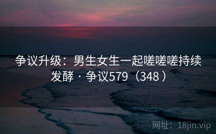 争议升级:男生女生一起嗟嗟嗟持续发酵 · 争议579(348 ) 争议升级:男生女生一起嗟嗟嗟持续发酵 · 争议579(348 )