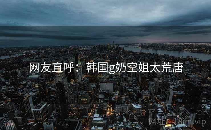 网友直呼:韩国g奶空姐太荒唐 网友直呼:韩国g奶空姐太荒唐