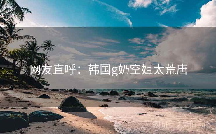 网友直呼：韩国g奶空姐太荒唐