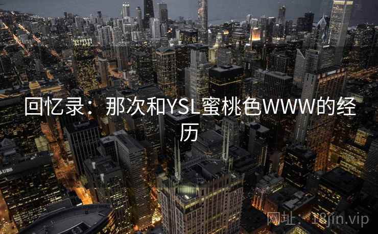 回忆录:那次和YSL蜜桃色WWW的经历 回忆录:那次和YSL蜜桃色WWW的经历