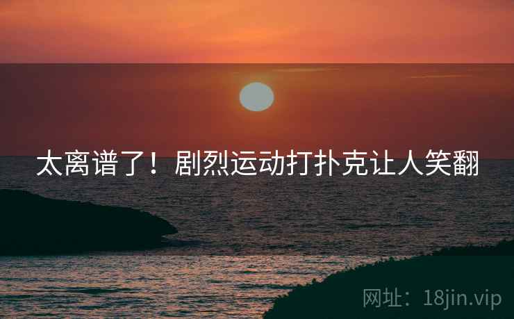 太离谱了！剧烈运动打扑克让人笑翻