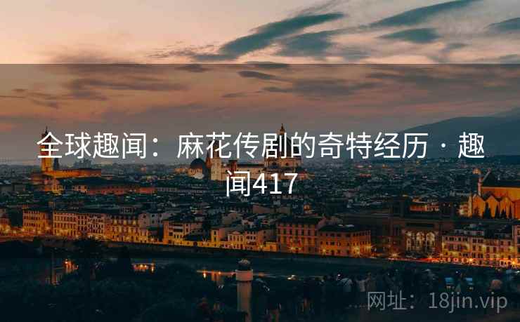全球趣闻:麻花传剧的奇特经历 · 趣闻417 全球趣闻:麻花传剧的奇特经历 · 趣闻417