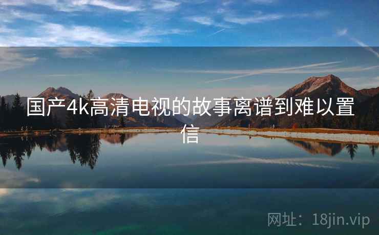 国产4k高清电视的故事离谱到难以置信 国产4k高清电视的故事离谱到难以置信