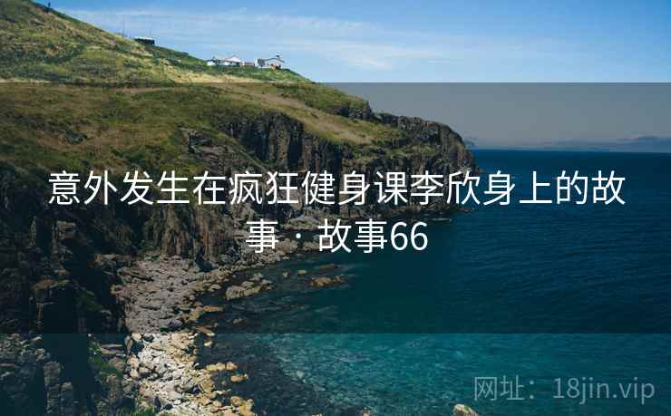 意外发生在疯狂健身课李欣身上的故事 · 故事66 意外发生在疯狂健身课李欣身上的故事 · 故事66