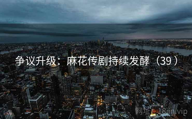 争议升级：麻花传剧持续发酵（39 ）