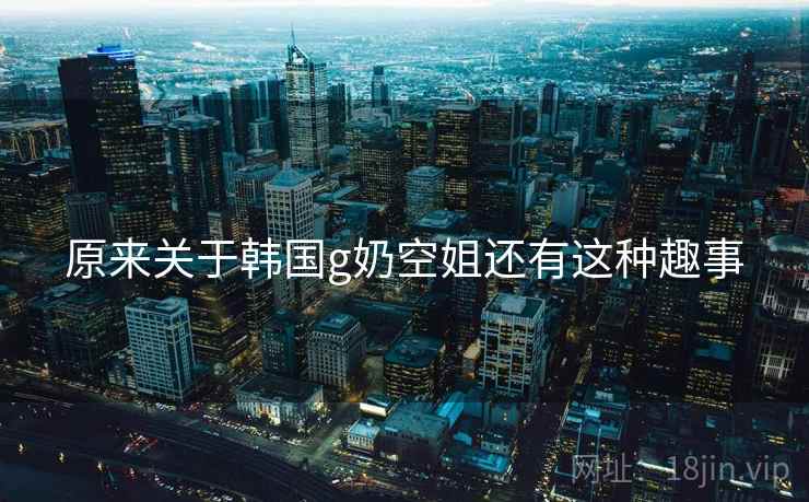 原来关于韩国g奶空姐还有这种趣事 原来关于韩国g奶空姐还有这种趣事