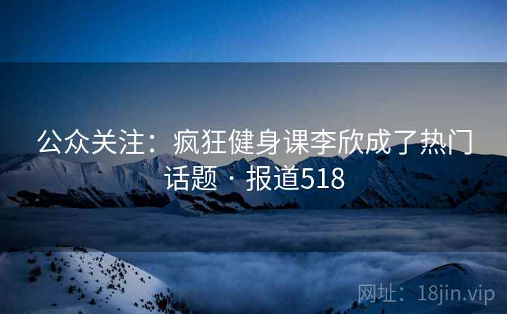公众关注:疯狂健身课李欣成了热门话题 · 报道518 公众关注:疯狂健身课李欣成了热门话题 · 报道518