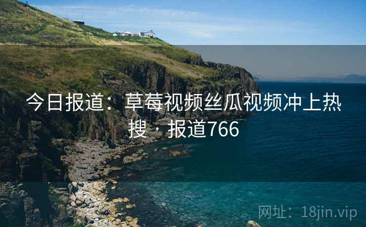 今日报道：草莓视频丝瓜视频冲上热搜 · 报道766