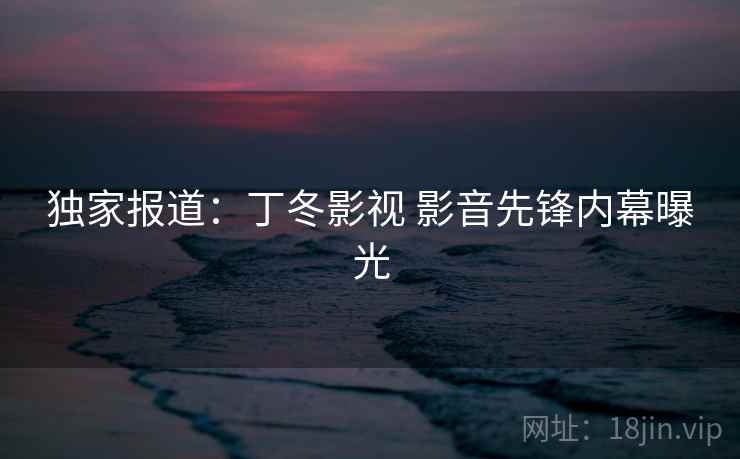 独家报道:丁冬影视 影音先锋内幕曝光 独家报道:丁冬影视 影音先锋内幕曝光