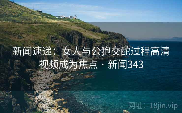 新闻速递:女人与公狍交酡过程高清视频成为焦点 · 新闻343 新闻速递:女人与公狍交酡过程高清视频成为焦点 · 新闻343