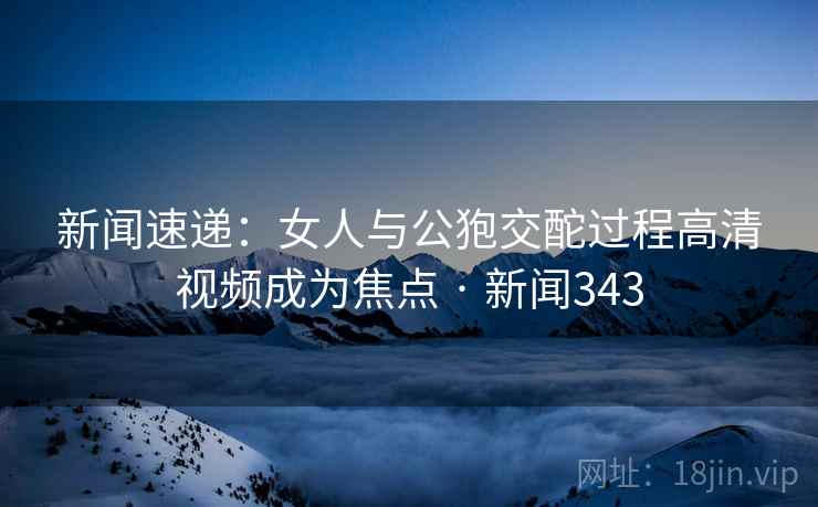 新闻速递：女人与公狍交酡过程高清视频成为焦点 · 新闻343
