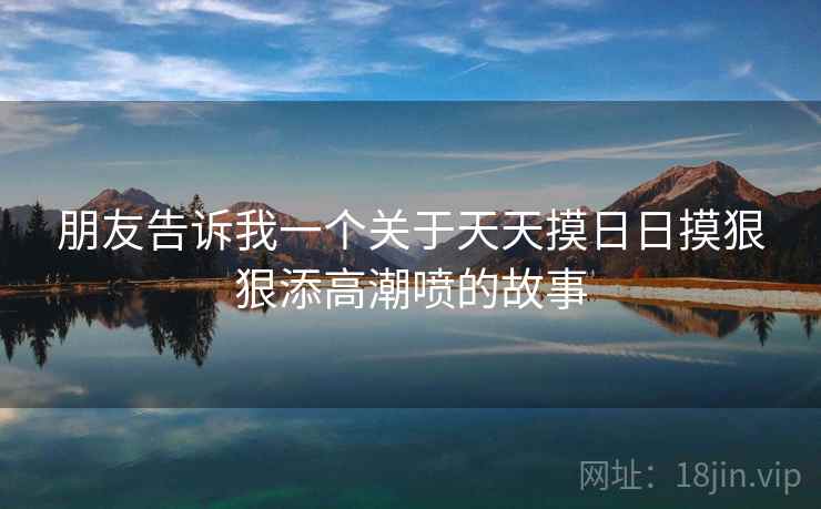 朋友告诉我一个关于天天摸日日摸狠狠添高潮喷的故事
