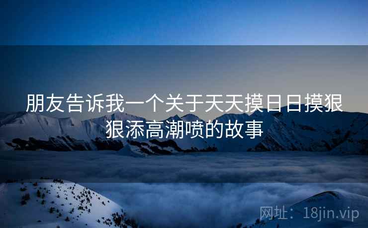 朋友告诉我一个关于天天摸日日摸狠狠添高潮喷的故事 朋友告诉我一个关于天天摸日日摸狠狠添高潮喷的故事