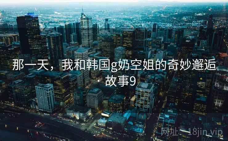 那一天,我和韩国g奶空姐的奇妙邂逅 · 故事9 那一天,我和韩国g奶空姐的奇妙邂逅 · 故事9