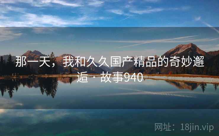 那一天,我和久久国产精品的奇妙邂逅 · 故事940 那一天,我和久久国产精品的奇妙邂逅 · 故事940