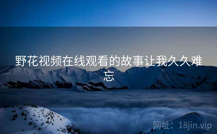 野花视频在线观看的故事让我久久难忘 野花视频在线观看的故事让我久久难忘