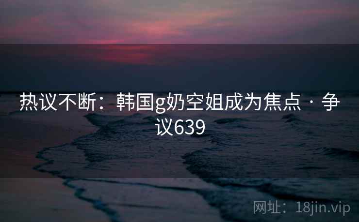 热议不断:韩国g奶空姐成为焦点 · 争议639 热议不断:韩国g奶空姐成为焦点 · 争议639