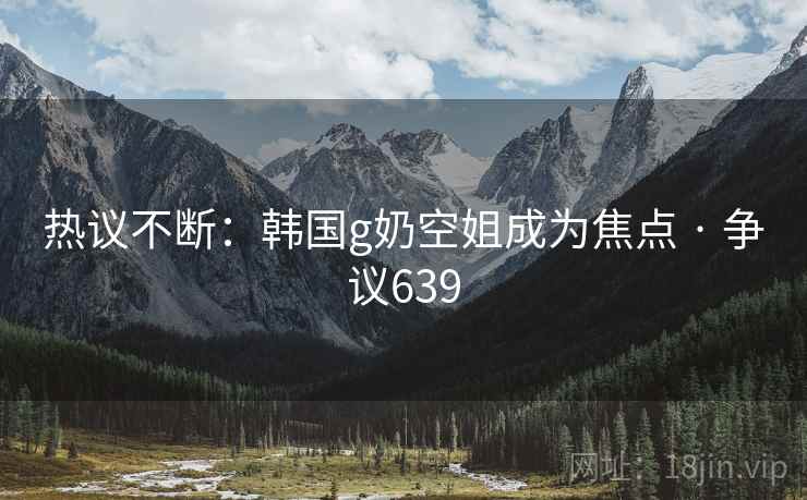 热议不断：韩国g奶空姐成为焦点 · 争议639