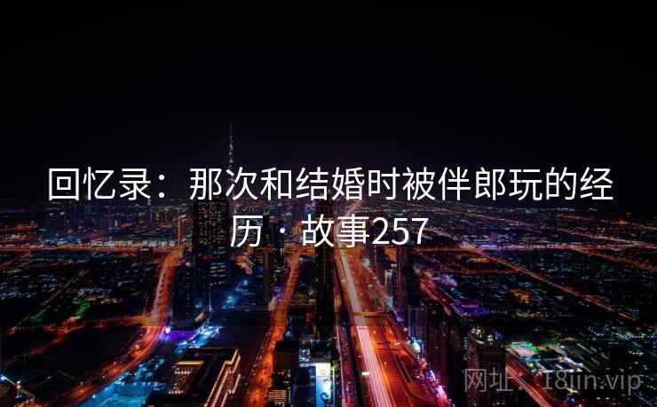 回忆录：那次和结婚时被伴郎玩的经历 · 故事257