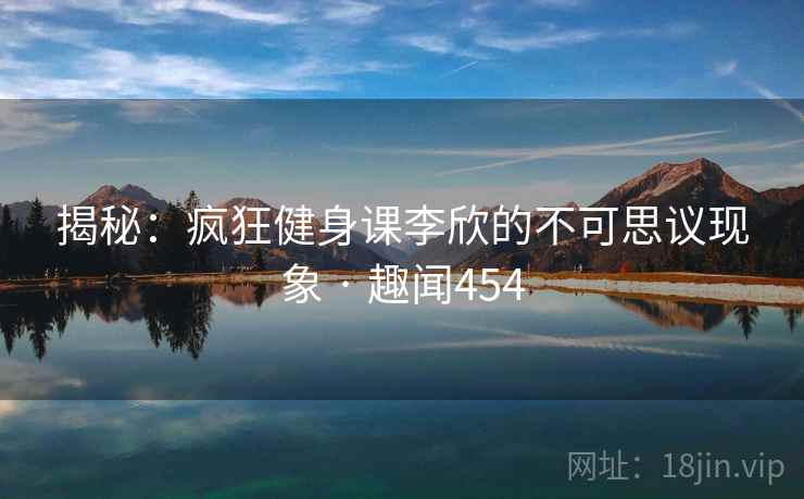 揭秘：疯狂健身课李欣的不可思议现象 · 趣闻454