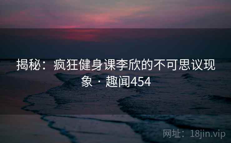 揭秘:疯狂健身课李欣的不可思议现象 · 趣闻454 揭秘:疯狂健身课李欣的不可思议现象 · 趣闻454