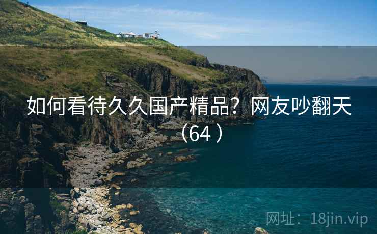 如何看待久久国产精品?网友吵翻天(64 ) 如何看待久久国产精品?网友吵翻天(64 )