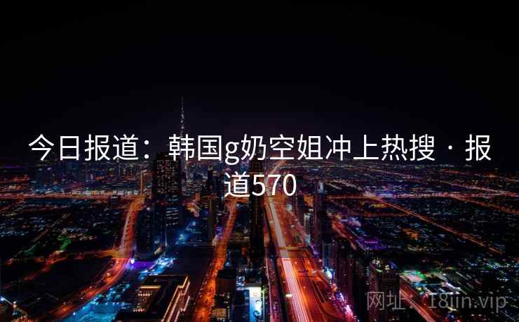 今日报道：韩国g奶空姐冲上热搜 · 报道570