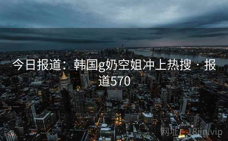 今日报道:韩国g奶空姐冲上热搜 · 报道570 今日报道:韩国g奶空姐冲上热搜 · 报道570