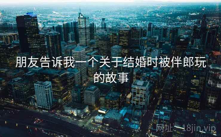 朋友告诉我一个关于结婚时被伴郎玩的故事 朋友告诉我一个关于结婚时被伴郎玩的故事