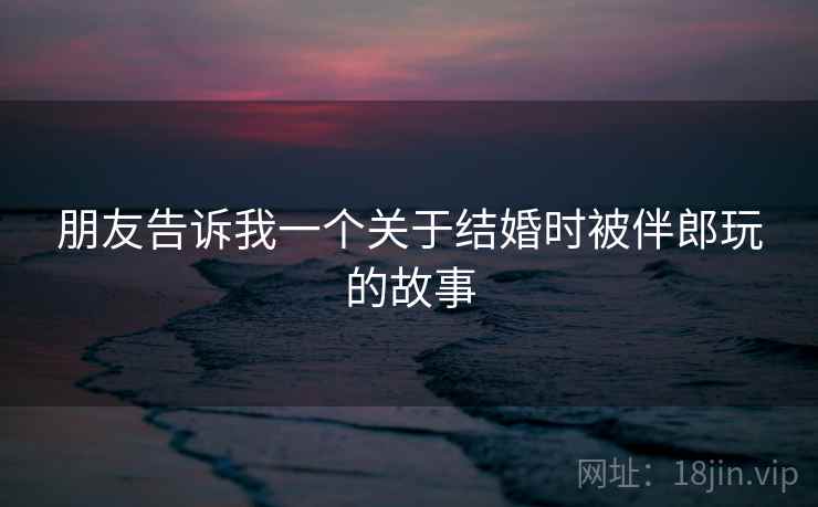 朋友告诉我一个关于结婚时被伴郎玩的故事