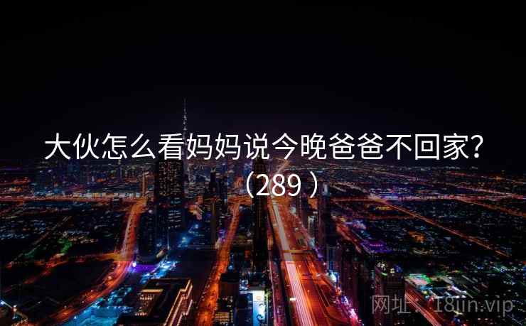 大伙怎么看妈妈说今晚爸爸不回家?(289 ) 大伙怎么看妈妈说今晚爸爸不回家?(289 )