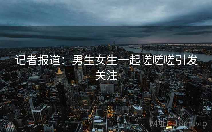 记者报道:男生女生一起嗟嗟嗟引发关注 记者报道:男生女生一起嗟嗟嗟引发关注