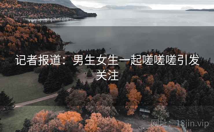 记者报道：男生女生一起嗟嗟嗟引发关注