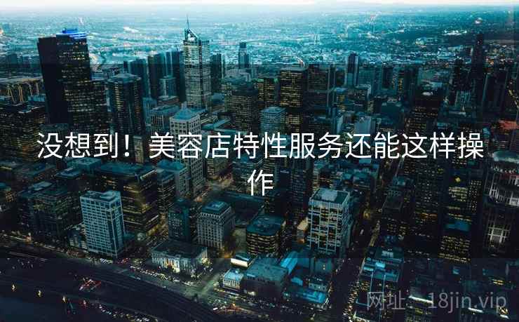 没想到!美容店特性服务还能这样操作 没想到!美容店特性服务还能这样操作