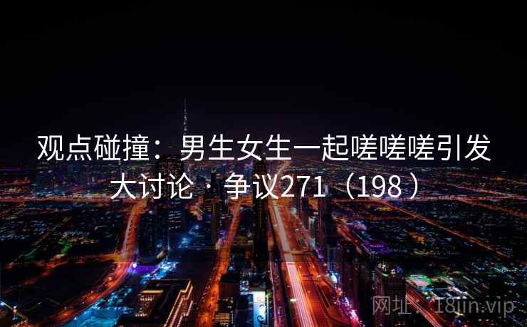 观点碰撞:男生女生一起嗟嗟嗟引发大讨论 · 争议271(198 ) 观点碰撞:男生女生一起嗟嗟嗟引发大讨论 · 争议271(198 )