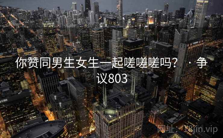 你赞同男生女生一起嗟嗟嗟吗？ · 争议803