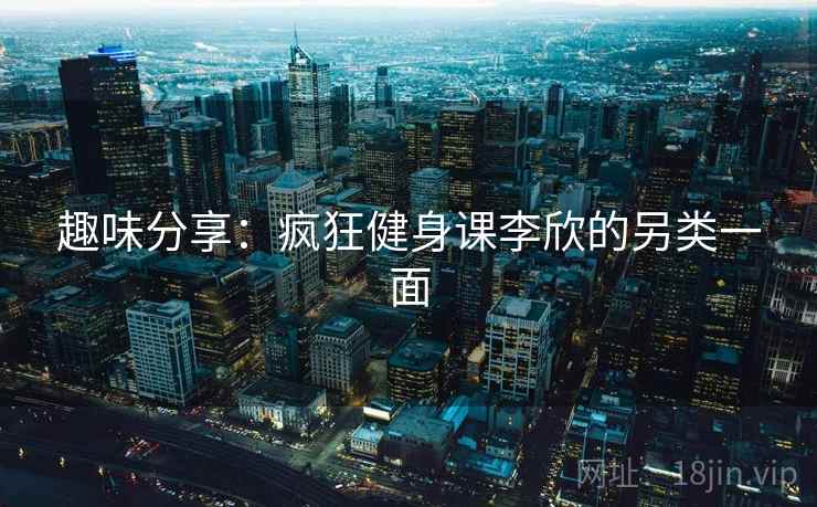 趣味分享:疯狂健身课李欣的另类一面 趣味分享:疯狂健身课李欣的另类一面