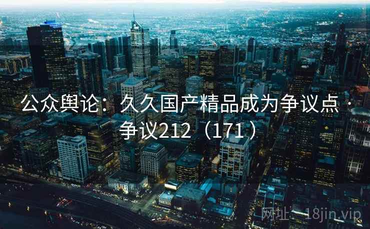 公众舆论:久久国产精品成为争议点 · 争议212(171 ) 公众舆论:久久国产精品成为争议点 · 争议212(171 )